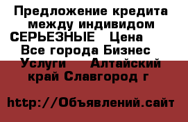 Предложение кредита между индивидом СЕРЬЕЗНЫЕ › Цена ­ 0 - Все города Бизнес » Услуги   . Алтайский край,Славгород г.